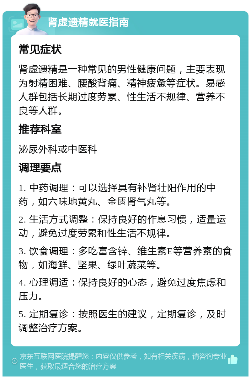 肾虚遗精就医指南 常见症状 肾虚遗精是一种常见的男性健康问题，主要表现为射精困难、腰酸背痛、精神疲惫等症状。易感人群包括长期过度劳累、性生活不规律、营养不良等人群。 推荐科室 泌尿外科或中医科 调理要点 1. 中药调理：可以选择具有补肾壮阳作用的中药，如六味地黄丸、金匮肾气丸等。 2. 生活方式调整：保持良好的作息习惯，适量运动，避免过度劳累和性生活不规律。 3. 饮食调理：多吃富含锌、维生素E等营养素的食物，如海鲜、坚果、绿叶蔬菜等。 4. 心理调适：保持良好的心态，避免过度焦虑和压力。 5. 定期复诊：按照医生的建议，定期复诊，及时调整治疗方案。