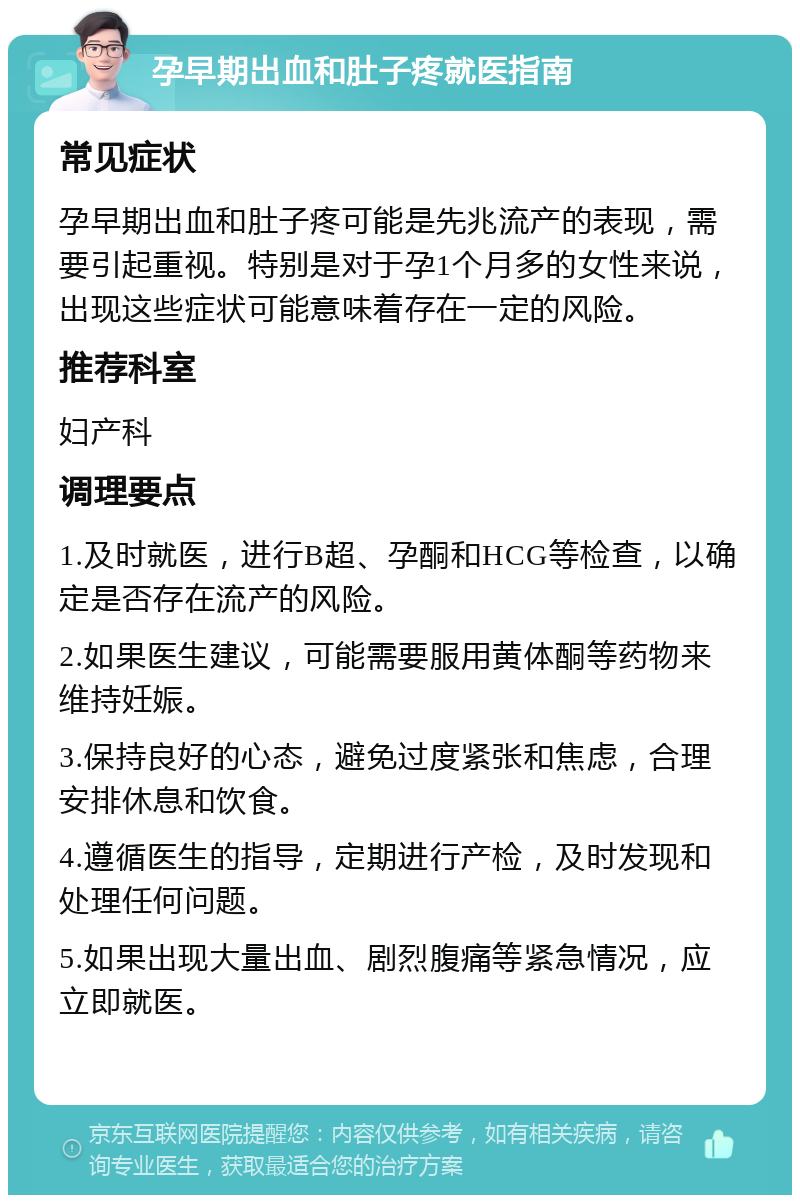 孕早期出血和肚子疼就医指南 常见症状 孕早期出血和肚子疼可能是先兆流产的表现，需要引起重视。特别是对于孕1个月多的女性来说，出现这些症状可能意味着存在一定的风险。 推荐科室 妇产科 调理要点 1.及时就医，进行B超、孕酮和HCG等检查，以确定是否存在流产的风险。 2.如果医生建议，可能需要服用黄体酮等药物来维持妊娠。 3.保持良好的心态，避免过度紧张和焦虑，合理安排休息和饮食。 4.遵循医生的指导，定期进行产检，及时发现和处理任何问题。 5.如果出现大量出血、剧烈腹痛等紧急情况，应立即就医。