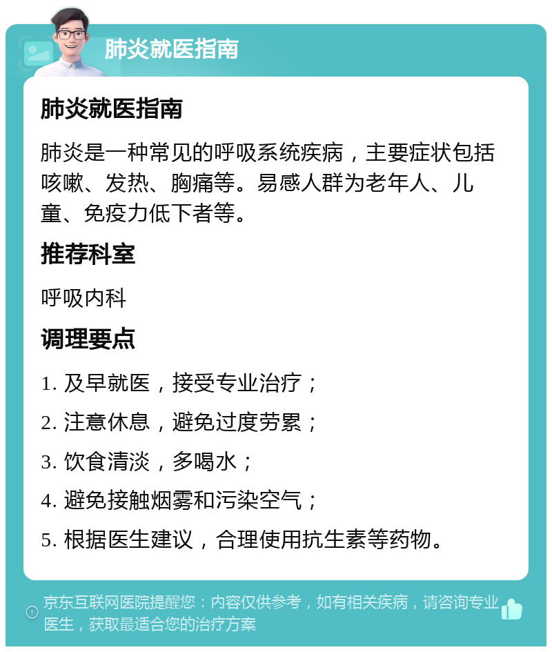 肺炎就医指南 肺炎就医指南 肺炎是一种常见的呼吸系统疾病，主要症状包括咳嗽、发热、胸痛等。易感人群为老年人、儿童、免疫力低下者等。 推荐科室 呼吸内科 调理要点 1. 及早就医，接受专业治疗； 2. 注意休息，避免过度劳累； 3. 饮食清淡，多喝水； 4. 避免接触烟雾和污染空气； 5. 根据医生建议，合理使用抗生素等药物。