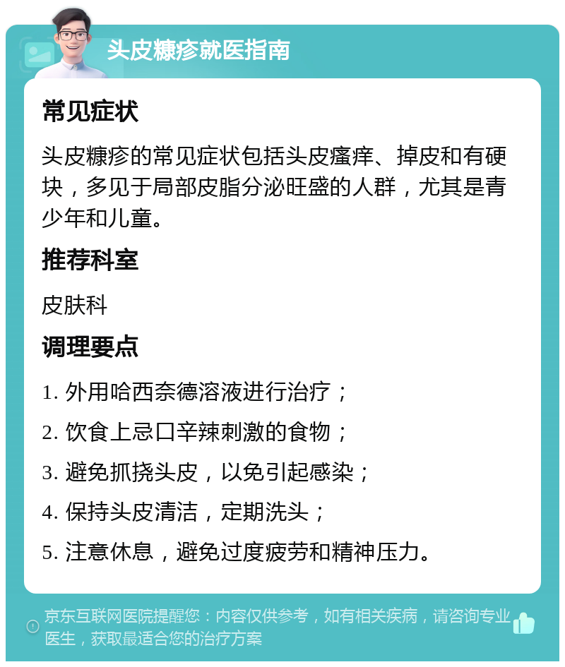 头皮糠疹就医指南 常见症状 头皮糠疹的常见症状包括头皮瘙痒、掉皮和有硬块，多见于局部皮脂分泌旺盛的人群，尤其是青少年和儿童。 推荐科室 皮肤科 调理要点 1. 外用哈西奈德溶液进行治疗； 2. 饮食上忌口辛辣刺激的食物； 3. 避免抓挠头皮，以免引起感染； 4. 保持头皮清洁，定期洗头； 5. 注意休息，避免过度疲劳和精神压力。