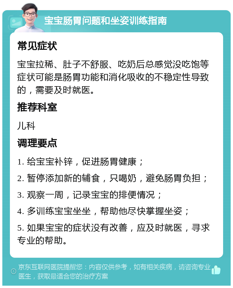 宝宝肠胃问题和坐姿训练指南 常见症状 宝宝拉稀、肚子不舒服、吃奶后总感觉没吃饱等症状可能是肠胃功能和消化吸收的不稳定性导致的，需要及时就医。 推荐科室 儿科 调理要点 1. 给宝宝补锌，促进肠胃健康； 2. 暂停添加新的辅食，只喝奶，避免肠胃负担； 3. 观察一周，记录宝宝的排便情况； 4. 多训练宝宝坐坐，帮助他尽快掌握坐姿； 5. 如果宝宝的症状没有改善，应及时就医，寻求专业的帮助。