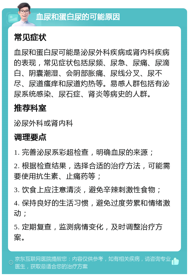 血尿和蛋白尿的可能原因 常见症状 血尿和蛋白尿可能是泌尿外科疾病或肾内科疾病的表现，常见症状包括尿频、尿急、尿痛、尿滴白、阴囊潮湿、会阴部胀痛、尿线分叉、尿不尽、尿道瘙痒和尿道灼热等。易感人群包括有泌尿系统感染、尿石症、肾炎等病史的人群。 推荐科室 泌尿外科或肾内科 调理要点 1. 完善泌尿系彩超检查，明确血尿的来源； 2. 根据检查结果，选择合适的治疗方法，可能需要使用抗生素、止痛药等； 3. 饮食上应注意清淡，避免辛辣刺激性食物； 4. 保持良好的生活习惯，避免过度劳累和情绪激动； 5. 定期复查，监测病情变化，及时调整治疗方案。