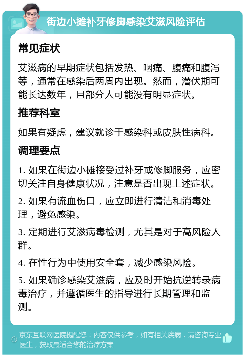 街边小摊补牙修脚感染艾滋风险评估 常见症状 艾滋病的早期症状包括发热、咽痛、腹痛和腹泻等，通常在感染后两周内出现。然而，潜伏期可能长达数年，且部分人可能没有明显症状。 推荐科室 如果有疑虑，建议就诊于感染科或皮肤性病科。 调理要点 1. 如果在街边小摊接受过补牙或修脚服务，应密切关注自身健康状况，注意是否出现上述症状。 2. 如果有流血伤口，应立即进行清洁和消毒处理，避免感染。 3. 定期进行艾滋病毒检测，尤其是对于高风险人群。 4. 在性行为中使用安全套，减少感染风险。 5. 如果确诊感染艾滋病，应及时开始抗逆转录病毒治疗，并遵循医生的指导进行长期管理和监测。