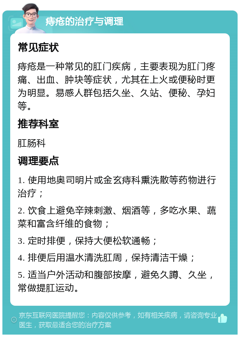 痔疮的治疗与调理 常见症状 痔疮是一种常见的肛门疾病，主要表现为肛门疼痛、出血、肿块等症状，尤其在上火或便秘时更为明显。易感人群包括久坐、久站、便秘、孕妇等。 推荐科室 肛肠科 调理要点 1. 使用地奥司明片或金玄痔科熏洗散等药物进行治疗； 2. 饮食上避免辛辣刺激、烟酒等，多吃水果、蔬菜和富含纤维的食物； 3. 定时排便，保持大便松软通畅； 4. 排便后用温水清洗肛周，保持清洁干燥； 5. 适当户外活动和腹部按摩，避免久蹲、久坐，常做提肛运动。