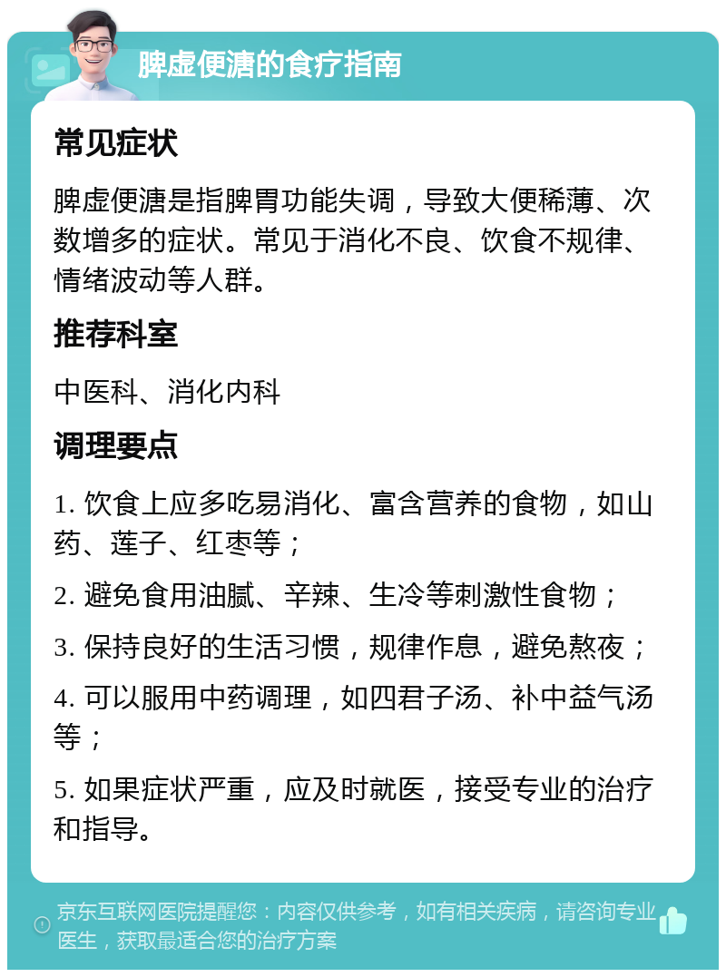 脾虚便溏的食疗指南 常见症状 脾虚便溏是指脾胃功能失调，导致大便稀薄、次数增多的症状。常见于消化不良、饮食不规律、情绪波动等人群。 推荐科室 中医科、消化内科 调理要点 1. 饮食上应多吃易消化、富含营养的食物，如山药、莲子、红枣等； 2. 避免食用油腻、辛辣、生冷等刺激性食物； 3. 保持良好的生活习惯，规律作息，避免熬夜； 4. 可以服用中药调理，如四君子汤、补中益气汤等； 5. 如果症状严重，应及时就医，接受专业的治疗和指导。