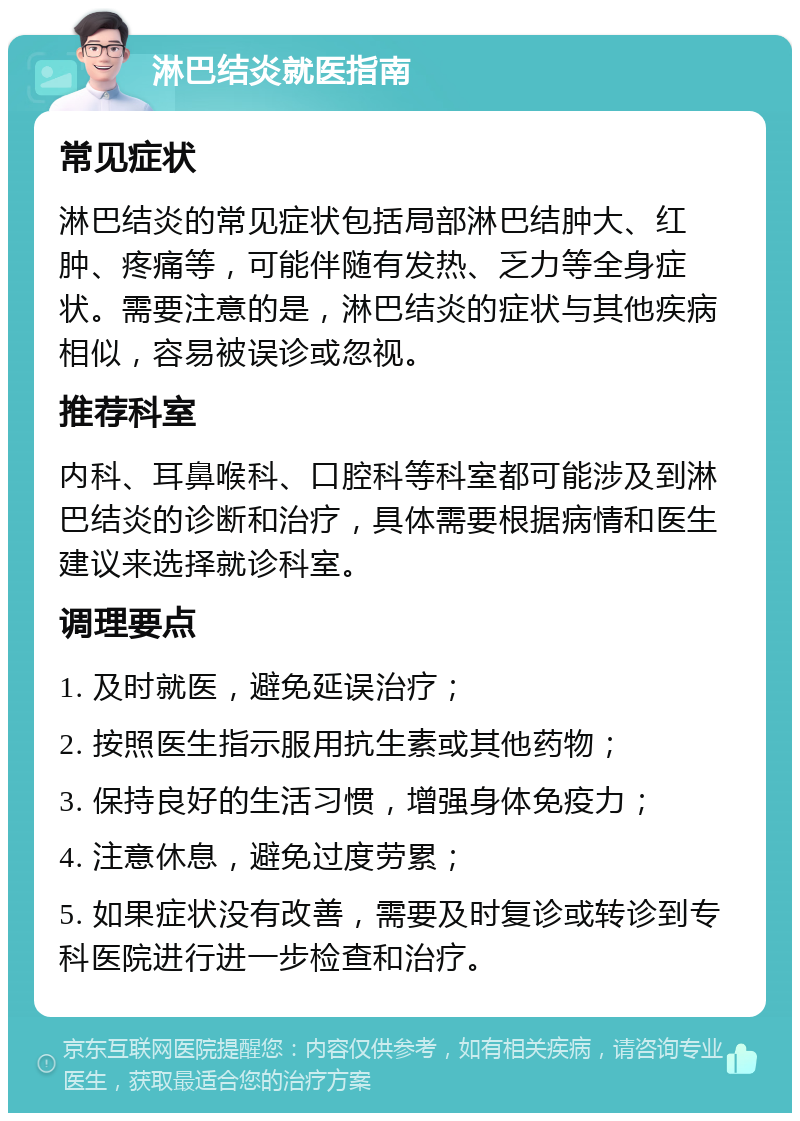 淋巴结炎就医指南 常见症状 淋巴结炎的常见症状包括局部淋巴结肿大、红肿、疼痛等，可能伴随有发热、乏力等全身症状。需要注意的是，淋巴结炎的症状与其他疾病相似，容易被误诊或忽视。 推荐科室 内科、耳鼻喉科、口腔科等科室都可能涉及到淋巴结炎的诊断和治疗，具体需要根据病情和医生建议来选择就诊科室。 调理要点 1. 及时就医，避免延误治疗； 2. 按照医生指示服用抗生素或其他药物； 3. 保持良好的生活习惯，增强身体免疫力； 4. 注意休息，避免过度劳累； 5. 如果症状没有改善，需要及时复诊或转诊到专科医院进行进一步检查和治疗。