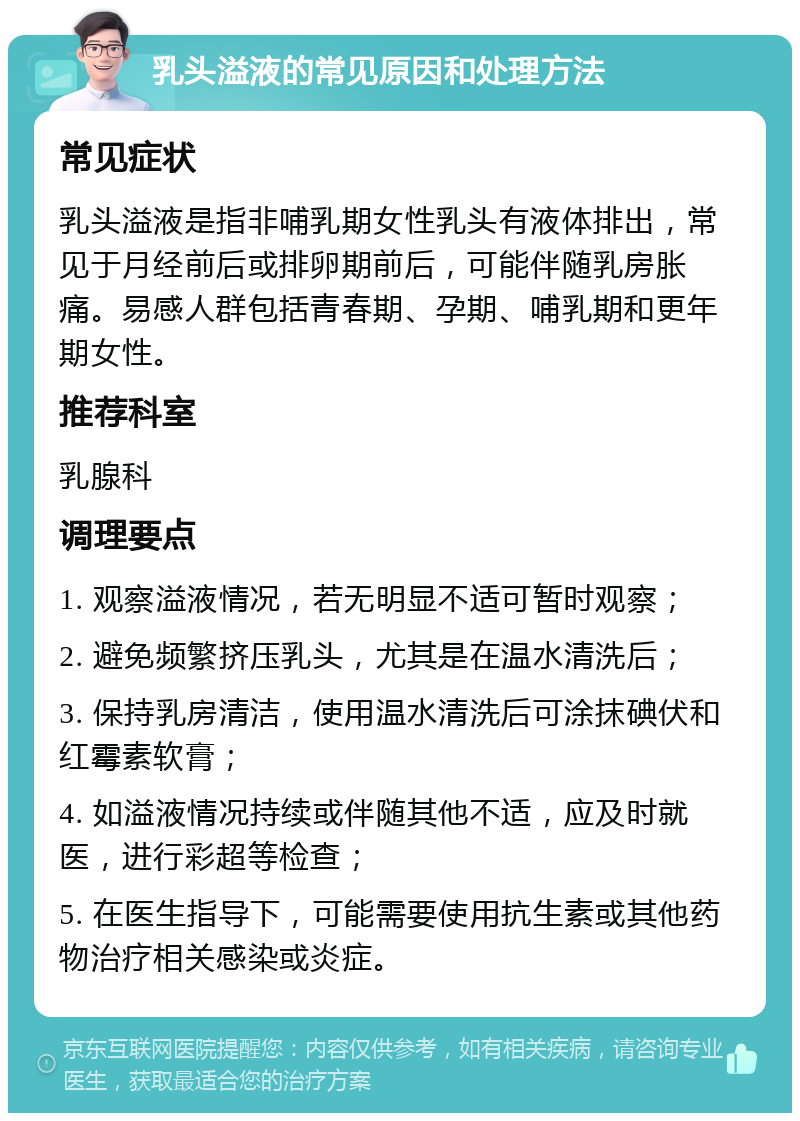 乳头溢液的常见原因和处理方法 常见症状 乳头溢液是指非哺乳期女性乳头有液体排出，常见于月经前后或排卵期前后，可能伴随乳房胀痛。易感人群包括青春期、孕期、哺乳期和更年期女性。 推荐科室 乳腺科 调理要点 1. 观察溢液情况，若无明显不适可暂时观察； 2. 避免频繁挤压乳头，尤其是在温水清洗后； 3. 保持乳房清洁，使用温水清洗后可涂抹碘伏和红霉素软膏； 4. 如溢液情况持续或伴随其他不适，应及时就医，进行彩超等检查； 5. 在医生指导下，可能需要使用抗生素或其他药物治疗相关感染或炎症。