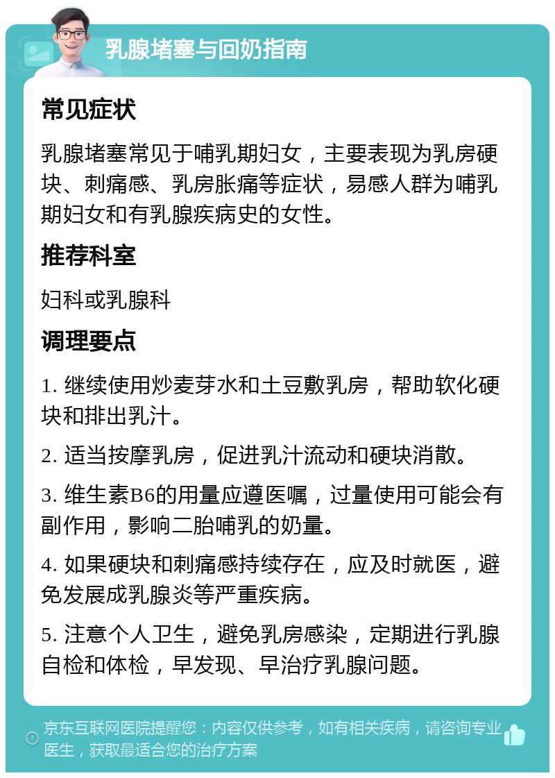 乳腺堵塞与回奶指南 常见症状 乳腺堵塞常见于哺乳期妇女，主要表现为乳房硬块、刺痛感、乳房胀痛等症状，易感人群为哺乳期妇女和有乳腺疾病史的女性。 推荐科室 妇科或乳腺科 调理要点 1. 继续使用炒麦芽水和土豆敷乳房，帮助软化硬块和排出乳汁。 2. 适当按摩乳房，促进乳汁流动和硬块消散。 3. 维生素B6的用量应遵医嘱，过量使用可能会有副作用，影响二胎哺乳的奶量。 4. 如果硬块和刺痛感持续存在，应及时就医，避免发展成乳腺炎等严重疾病。 5. 注意个人卫生，避免乳房感染，定期进行乳腺自检和体检，早发现、早治疗乳腺问题。