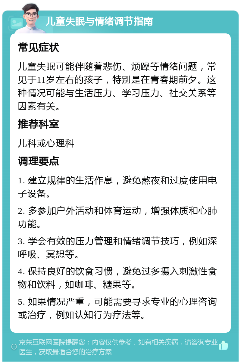 儿童失眠与情绪调节指南 常见症状 儿童失眠可能伴随着悲伤、烦躁等情绪问题，常见于11岁左右的孩子，特别是在青春期前夕。这种情况可能与生活压力、学习压力、社交关系等因素有关。 推荐科室 儿科或心理科 调理要点 1. 建立规律的生活作息，避免熬夜和过度使用电子设备。 2. 多参加户外活动和体育运动，增强体质和心肺功能。 3. 学会有效的压力管理和情绪调节技巧，例如深呼吸、冥想等。 4. 保持良好的饮食习惯，避免过多摄入刺激性食物和饮料，如咖啡、糖果等。 5. 如果情况严重，可能需要寻求专业的心理咨询或治疗，例如认知行为疗法等。