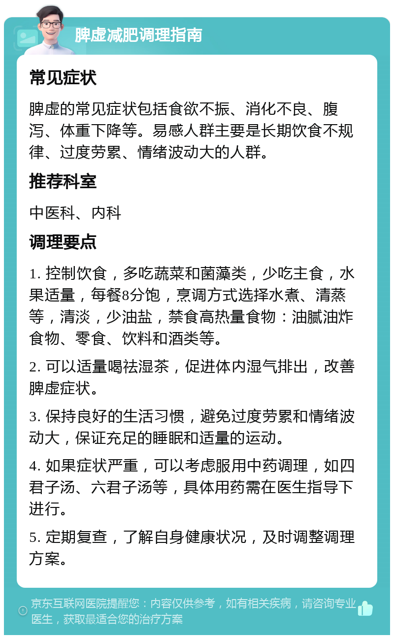 脾虚减肥调理指南 常见症状 脾虚的常见症状包括食欲不振、消化不良、腹泻、体重下降等。易感人群主要是长期饮食不规律、过度劳累、情绪波动大的人群。 推荐科室 中医科、内科 调理要点 1. 控制饮食，多吃蔬菜和菌藻类，少吃主食，水果适量，每餐8分饱，烹调方式选择水煮、清蒸等，清淡，少油盐，禁食高热量食物：油腻油炸食物、零食、饮料和酒类等。 2. 可以适量喝祛湿茶，促进体内湿气排出，改善脾虚症状。 3. 保持良好的生活习惯，避免过度劳累和情绪波动大，保证充足的睡眠和适量的运动。 4. 如果症状严重，可以考虑服用中药调理，如四君子汤、六君子汤等，具体用药需在医生指导下进行。 5. 定期复查，了解自身健康状况，及时调整调理方案。