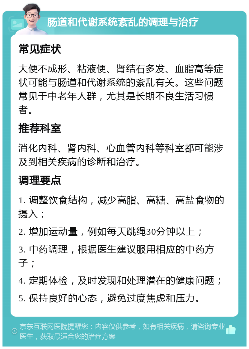 肠道和代谢系统紊乱的调理与治疗 常见症状 大便不成形、粘液便、肾结石多发、血脂高等症状可能与肠道和代谢系统的紊乱有关。这些问题常见于中老年人群，尤其是长期不良生活习惯者。 推荐科室 消化内科、肾内科、心血管内科等科室都可能涉及到相关疾病的诊断和治疗。 调理要点 1. 调整饮食结构，减少高脂、高糖、高盐食物的摄入； 2. 增加运动量，例如每天跳绳30分钟以上； 3. 中药调理，根据医生建议服用相应的中药方子； 4. 定期体检，及时发现和处理潜在的健康问题； 5. 保持良好的心态，避免过度焦虑和压力。