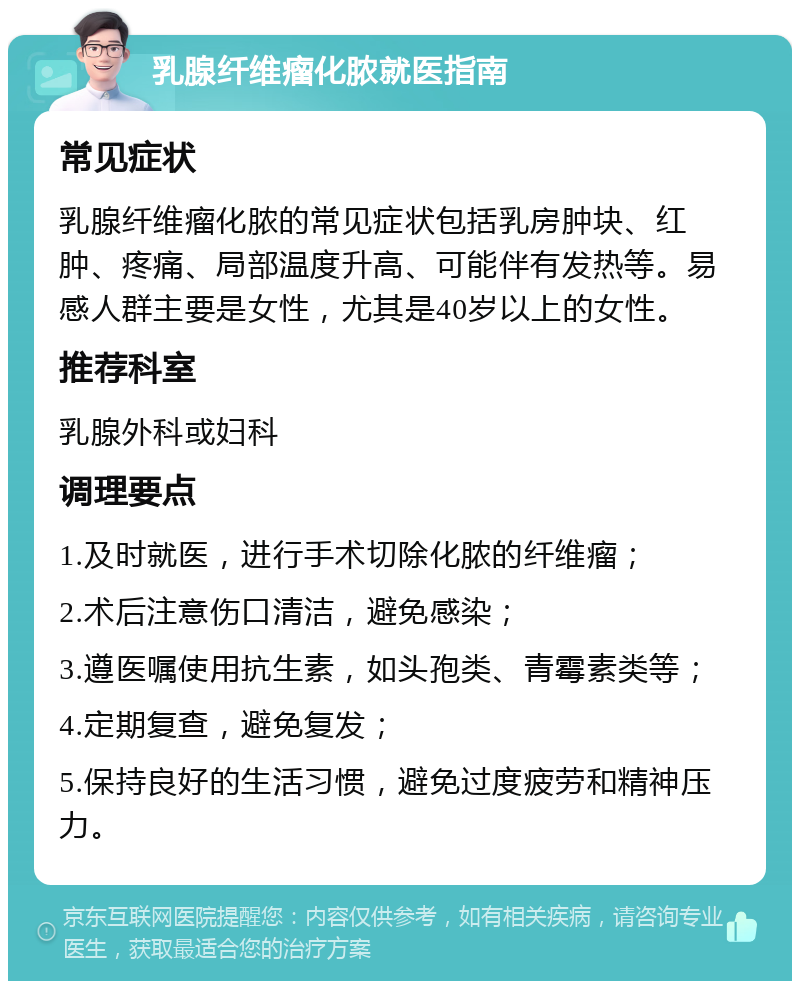 乳腺纤维瘤化脓就医指南 常见症状 乳腺纤维瘤化脓的常见症状包括乳房肿块、红肿、疼痛、局部温度升高、可能伴有发热等。易感人群主要是女性，尤其是40岁以上的女性。 推荐科室 乳腺外科或妇科 调理要点 1.及时就医，进行手术切除化脓的纤维瘤； 2.术后注意伤口清洁，避免感染； 3.遵医嘱使用抗生素，如头孢类、青霉素类等； 4.定期复查，避免复发； 5.保持良好的生活习惯，避免过度疲劳和精神压力。