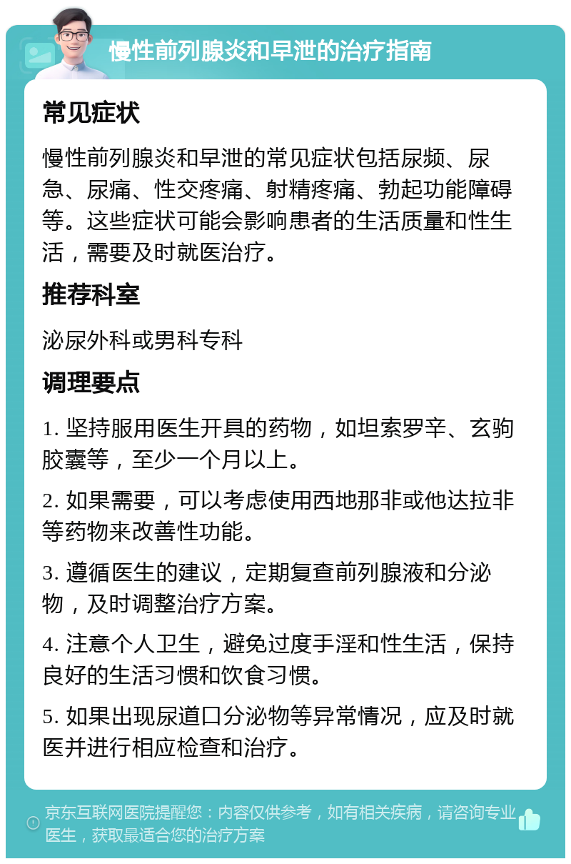 慢性前列腺炎和早泄的治疗指南 常见症状 慢性前列腺炎和早泄的常见症状包括尿频、尿急、尿痛、性交疼痛、射精疼痛、勃起功能障碍等。这些症状可能会影响患者的生活质量和性生活，需要及时就医治疗。 推荐科室 泌尿外科或男科专科 调理要点 1. 坚持服用医生开具的药物，如坦索罗辛、玄驹胶囊等，至少一个月以上。 2. 如果需要，可以考虑使用西地那非或他达拉非等药物来改善性功能。 3. 遵循医生的建议，定期复查前列腺液和分泌物，及时调整治疗方案。 4. 注意个人卫生，避免过度手淫和性生活，保持良好的生活习惯和饮食习惯。 5. 如果出现尿道口分泌物等异常情况，应及时就医并进行相应检查和治疗。