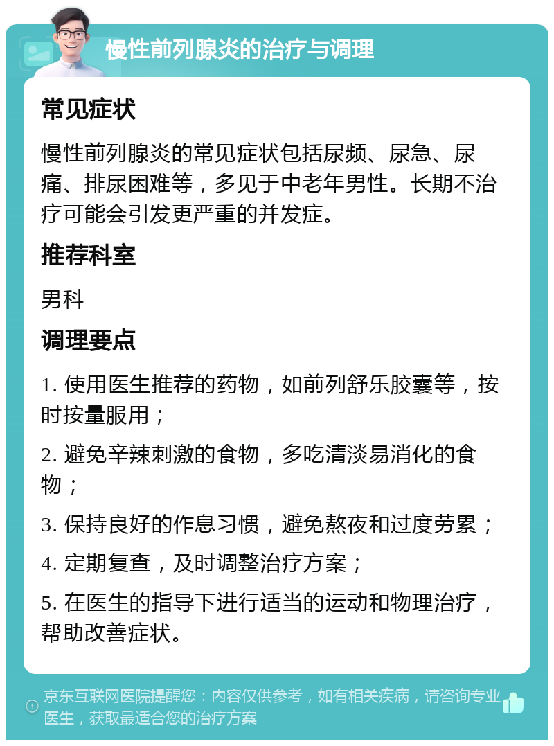 慢性前列腺炎的治疗与调理 常见症状 慢性前列腺炎的常见症状包括尿频、尿急、尿痛、排尿困难等，多见于中老年男性。长期不治疗可能会引发更严重的并发症。 推荐科室 男科 调理要点 1. 使用医生推荐的药物，如前列舒乐胶囊等，按时按量服用； 2. 避免辛辣刺激的食物，多吃清淡易消化的食物； 3. 保持良好的作息习惯，避免熬夜和过度劳累； 4. 定期复查，及时调整治疗方案； 5. 在医生的指导下进行适当的运动和物理治疗，帮助改善症状。