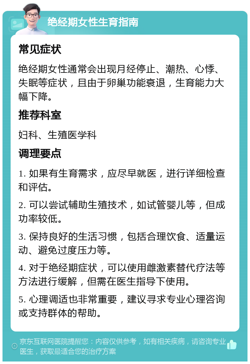 绝经期女性生育指南 常见症状 绝经期女性通常会出现月经停止、潮热、心悸、失眠等症状，且由于卵巢功能衰退，生育能力大幅下降。 推荐科室 妇科、生殖医学科 调理要点 1. 如果有生育需求，应尽早就医，进行详细检查和评估。 2. 可以尝试辅助生殖技术，如试管婴儿等，但成功率较低。 3. 保持良好的生活习惯，包括合理饮食、适量运动、避免过度压力等。 4. 对于绝经期症状，可以使用雌激素替代疗法等方法进行缓解，但需在医生指导下使用。 5. 心理调适也非常重要，建议寻求专业心理咨询或支持群体的帮助。