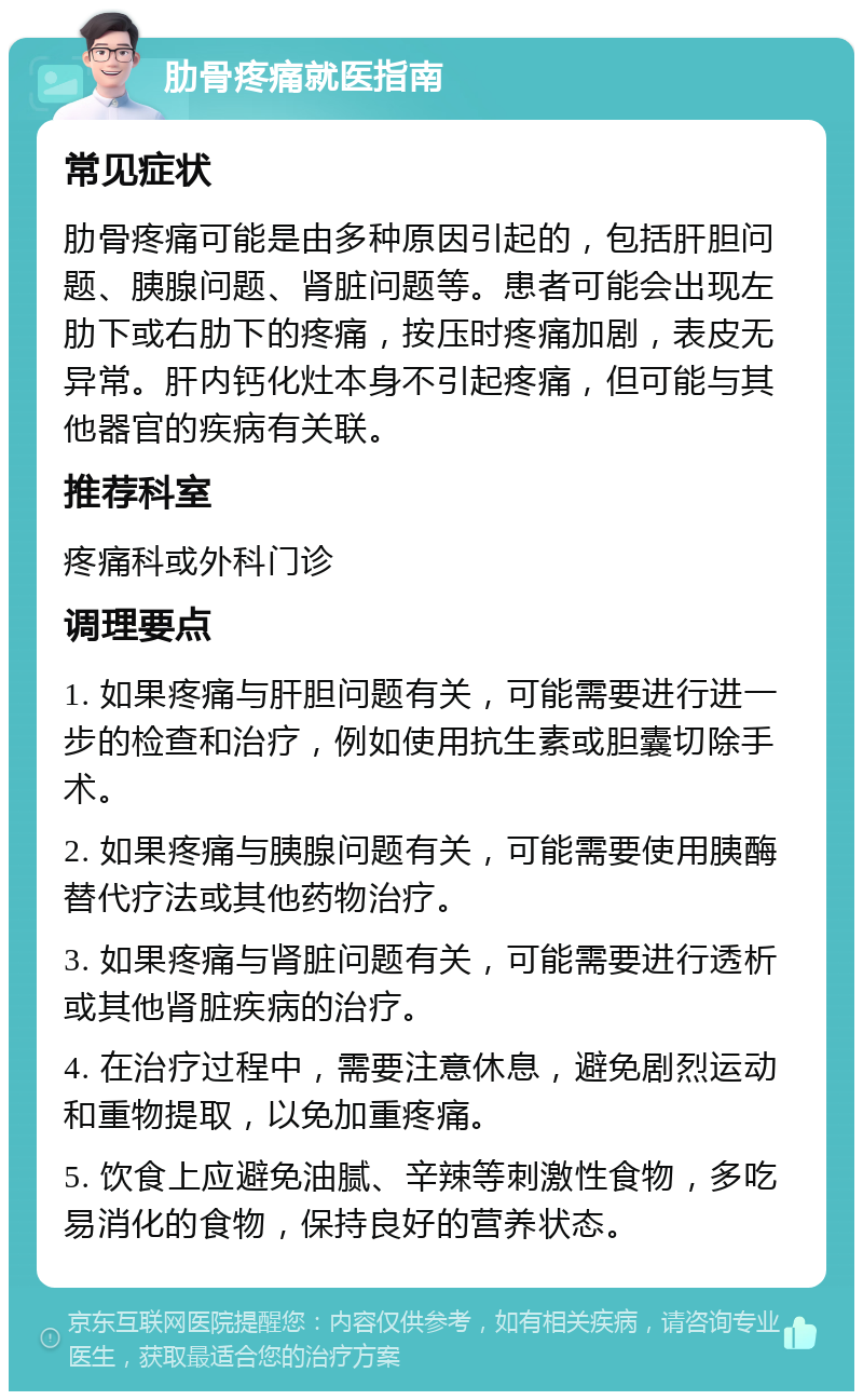 肋骨疼痛就医指南 常见症状 肋骨疼痛可能是由多种原因引起的，包括肝胆问题、胰腺问题、肾脏问题等。患者可能会出现左肋下或右肋下的疼痛，按压时疼痛加剧，表皮无异常。肝内钙化灶本身不引起疼痛，但可能与其他器官的疾病有关联。 推荐科室 疼痛科或外科门诊 调理要点 1. 如果疼痛与肝胆问题有关，可能需要进行进一步的检查和治疗，例如使用抗生素或胆囊切除手术。 2. 如果疼痛与胰腺问题有关，可能需要使用胰酶替代疗法或其他药物治疗。 3. 如果疼痛与肾脏问题有关，可能需要进行透析或其他肾脏疾病的治疗。 4. 在治疗过程中，需要注意休息，避免剧烈运动和重物提取，以免加重疼痛。 5. 饮食上应避免油腻、辛辣等刺激性食物，多吃易消化的食物，保持良好的营养状态。