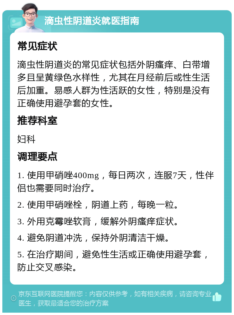 滴虫性阴道炎就医指南 常见症状 滴虫性阴道炎的常见症状包括外阴瘙痒、白带增多且呈黄绿色水样性，尤其在月经前后或性生活后加重。易感人群为性活跃的女性，特别是没有正确使用避孕套的女性。 推荐科室 妇科 调理要点 1. 使用甲硝唑400mg，每日两次，连服7天，性伴侣也需要同时治疗。 2. 使用甲硝唑栓，阴道上药，每晚一粒。 3. 外用克霉唑软膏，缓解外阴瘙痒症状。 4. 避免阴道冲洗，保持外阴清洁干燥。 5. 在治疗期间，避免性生活或正确使用避孕套，防止交叉感染。