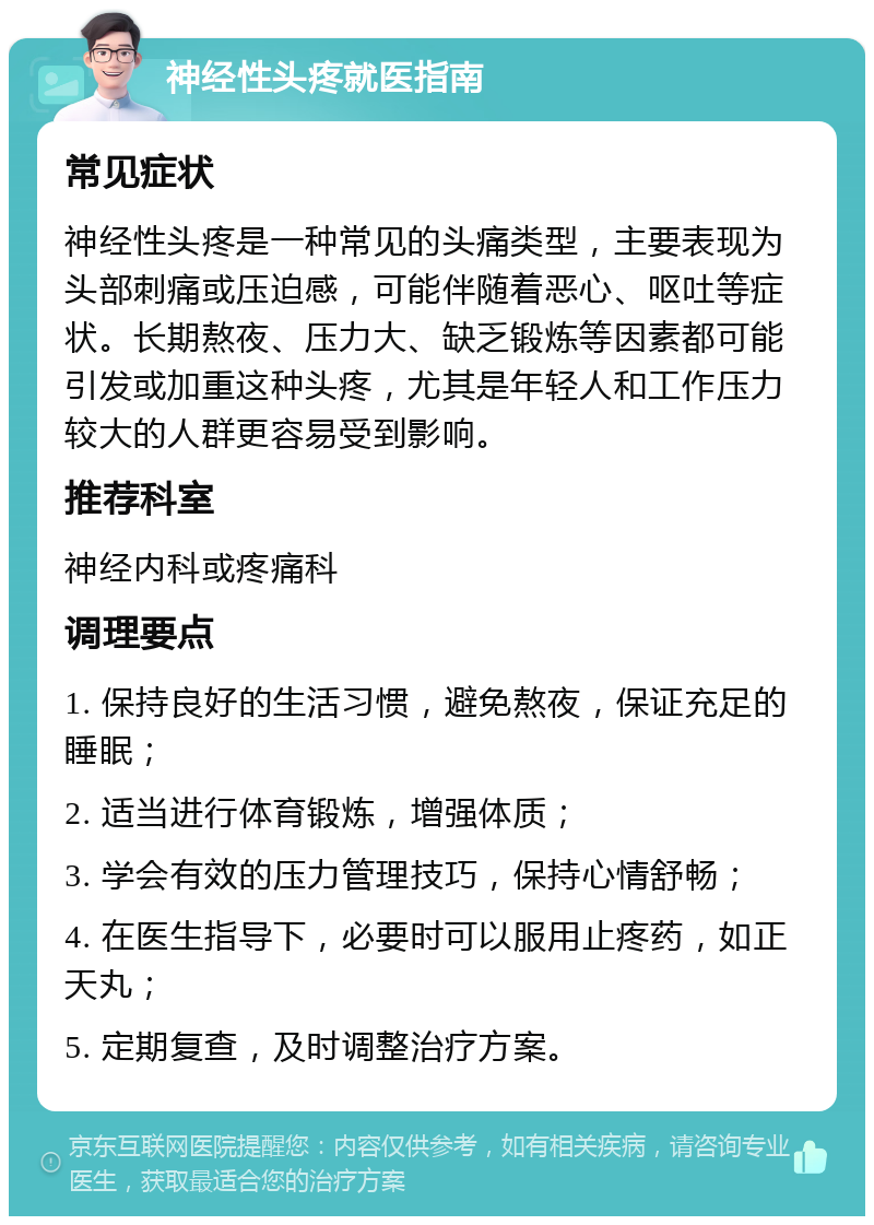 神经性头疼就医指南 常见症状 神经性头疼是一种常见的头痛类型，主要表现为头部刺痛或压迫感，可能伴随着恶心、呕吐等症状。长期熬夜、压力大、缺乏锻炼等因素都可能引发或加重这种头疼，尤其是年轻人和工作压力较大的人群更容易受到影响。 推荐科室 神经内科或疼痛科 调理要点 1. 保持良好的生活习惯，避免熬夜，保证充足的睡眠； 2. 适当进行体育锻炼，增强体质； 3. 学会有效的压力管理技巧，保持心情舒畅； 4. 在医生指导下，必要时可以服用止疼药，如正天丸； 5. 定期复查，及时调整治疗方案。