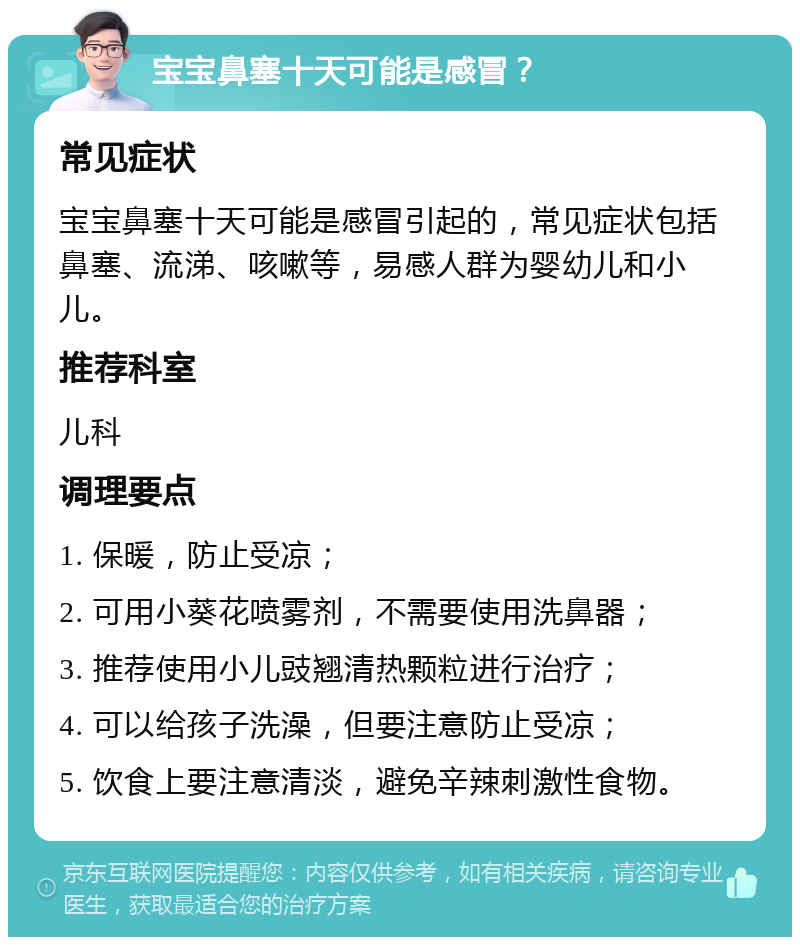 宝宝鼻塞十天可能是感冒？ 常见症状 宝宝鼻塞十天可能是感冒引起的，常见症状包括鼻塞、流涕、咳嗽等，易感人群为婴幼儿和小儿。 推荐科室 儿科 调理要点 1. 保暖，防止受凉； 2. 可用小葵花喷雾剂，不需要使用洗鼻器； 3. 推荐使用小儿豉翘清热颗粒进行治疗； 4. 可以给孩子洗澡，但要注意防止受凉； 5. 饮食上要注意清淡，避免辛辣刺激性食物。