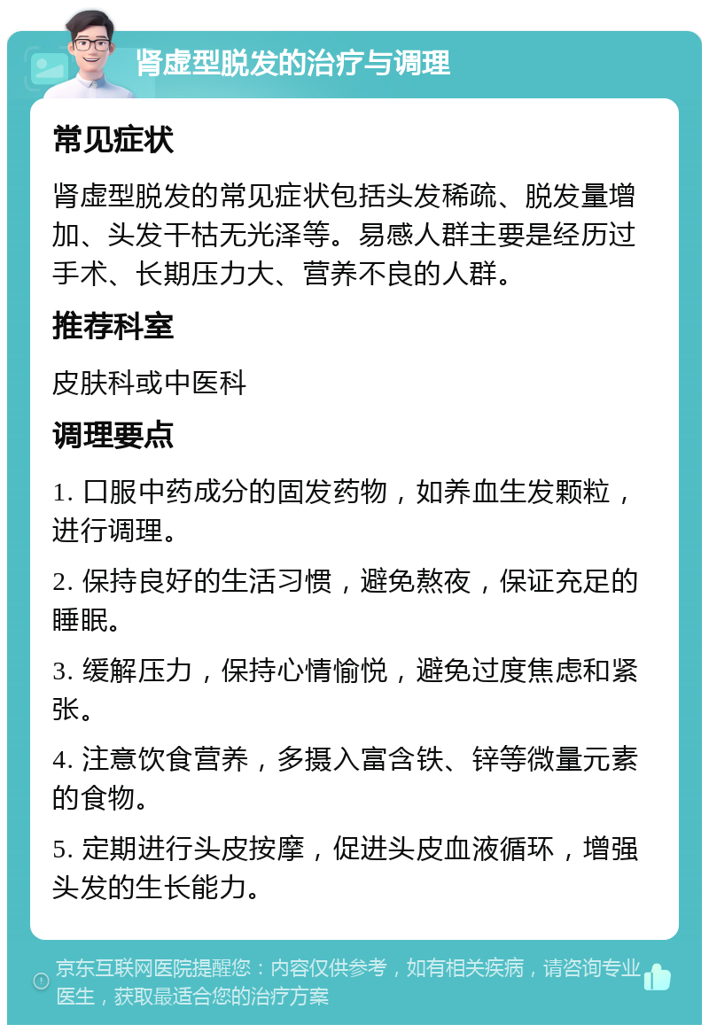 肾虚型脱发的治疗与调理 常见症状 肾虚型脱发的常见症状包括头发稀疏、脱发量增加、头发干枯无光泽等。易感人群主要是经历过手术、长期压力大、营养不良的人群。 推荐科室 皮肤科或中医科 调理要点 1. 口服中药成分的固发药物，如养血生发颗粒，进行调理。 2. 保持良好的生活习惯，避免熬夜，保证充足的睡眠。 3. 缓解压力，保持心情愉悦，避免过度焦虑和紧张。 4. 注意饮食营养，多摄入富含铁、锌等微量元素的食物。 5. 定期进行头皮按摩，促进头皮血液循环，增强头发的生长能力。