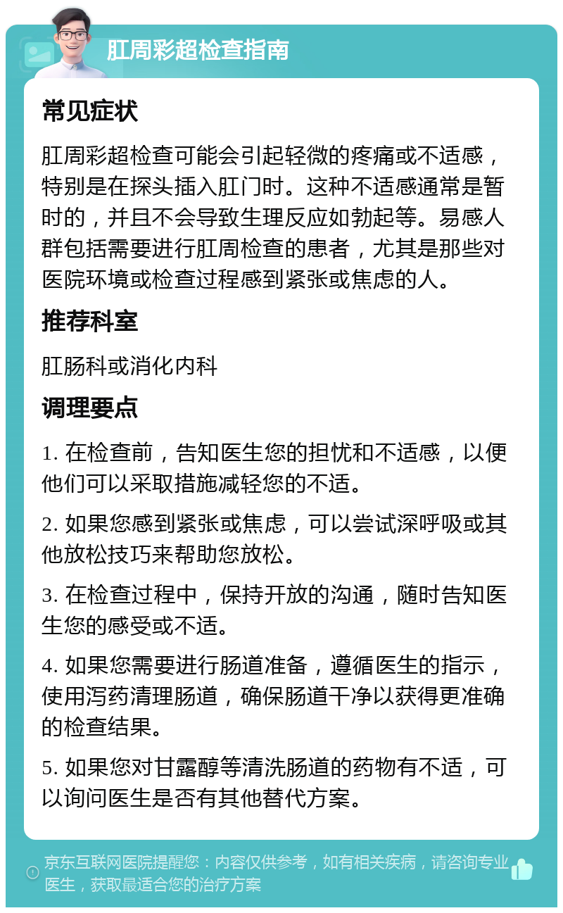 肛周彩超检查指南 常见症状 肛周彩超检查可能会引起轻微的疼痛或不适感，特别是在探头插入肛门时。这种不适感通常是暂时的，并且不会导致生理反应如勃起等。易感人群包括需要进行肛周检查的患者，尤其是那些对医院环境或检查过程感到紧张或焦虑的人。 推荐科室 肛肠科或消化内科 调理要点 1. 在检查前，告知医生您的担忧和不适感，以便他们可以采取措施减轻您的不适。 2. 如果您感到紧张或焦虑，可以尝试深呼吸或其他放松技巧来帮助您放松。 3. 在检查过程中，保持开放的沟通，随时告知医生您的感受或不适。 4. 如果您需要进行肠道准备，遵循医生的指示，使用泻药清理肠道，确保肠道干净以获得更准确的检查结果。 5. 如果您对甘露醇等清洗肠道的药物有不适，可以询问医生是否有其他替代方案。