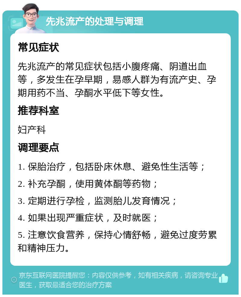 先兆流产的处理与调理 常见症状 先兆流产的常见症状包括小腹疼痛、阴道出血等，多发生在孕早期，易感人群为有流产史、孕期用药不当、孕酮水平低下等女性。 推荐科室 妇产科 调理要点 1. 保胎治疗，包括卧床休息、避免性生活等； 2. 补充孕酮，使用黄体酮等药物； 3. 定期进行孕检，监测胎儿发育情况； 4. 如果出现严重症状，及时就医； 5. 注意饮食营养，保持心情舒畅，避免过度劳累和精神压力。