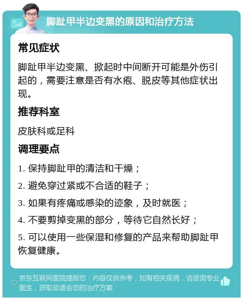 脚趾甲半边变黑的原因和治疗方法 常见症状 脚趾甲半边变黑、掀起时中间断开可能是外伤引起的，需要注意是否有水疱、脱皮等其他症状出现。 推荐科室 皮肤科或足科 调理要点 1. 保持脚趾甲的清洁和干燥； 2. 避免穿过紧或不合适的鞋子； 3. 如果有疼痛或感染的迹象，及时就医； 4. 不要剪掉变黑的部分，等待它自然长好； 5. 可以使用一些保湿和修复的产品来帮助脚趾甲恢复健康。