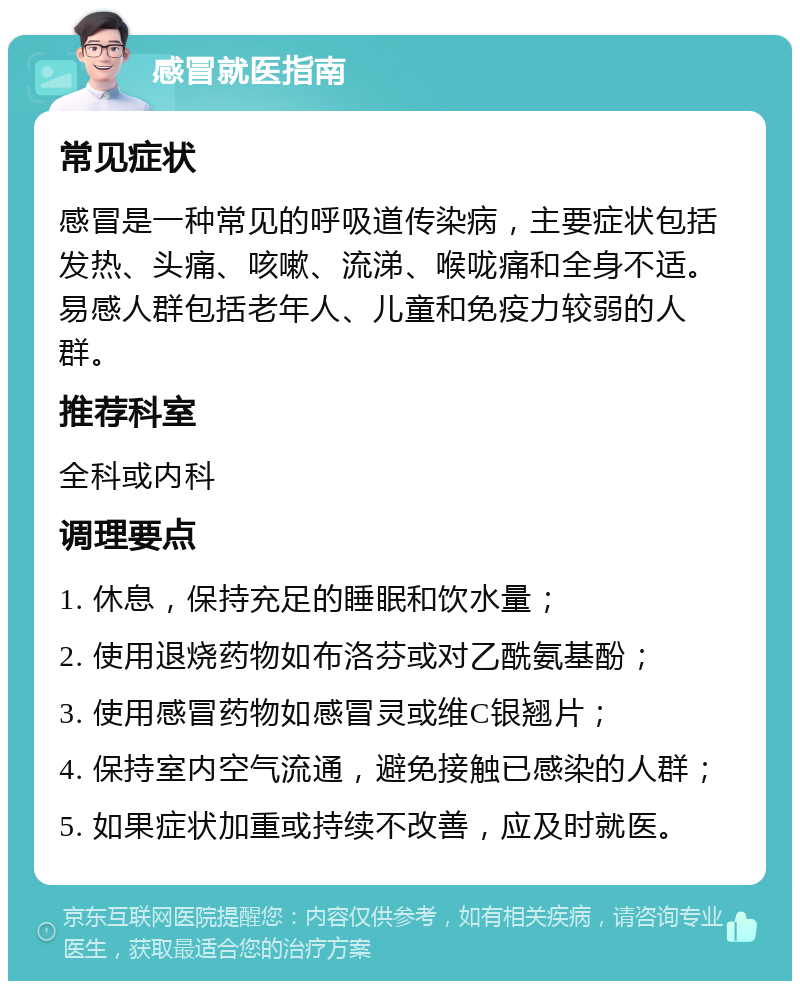 感冒就医指南 常见症状 感冒是一种常见的呼吸道传染病，主要症状包括发热、头痛、咳嗽、流涕、喉咙痛和全身不适。易感人群包括老年人、儿童和免疫力较弱的人群。 推荐科室 全科或内科 调理要点 1. 休息，保持充足的睡眠和饮水量； 2. 使用退烧药物如布洛芬或对乙酰氨基酚； 3. 使用感冒药物如感冒灵或维C银翘片； 4. 保持室内空气流通，避免接触已感染的人群； 5. 如果症状加重或持续不改善，应及时就医。