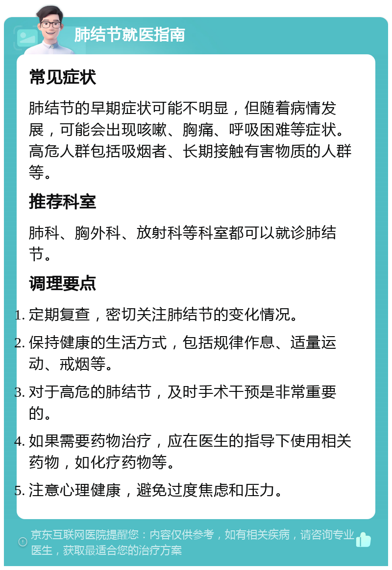 肺结节就医指南 常见症状 肺结节的早期症状可能不明显，但随着病情发展，可能会出现咳嗽、胸痛、呼吸困难等症状。高危人群包括吸烟者、长期接触有害物质的人群等。 推荐科室 肺科、胸外科、放射科等科室都可以就诊肺结节。 调理要点 定期复查，密切关注肺结节的变化情况。 保持健康的生活方式，包括规律作息、适量运动、戒烟等。 对于高危的肺结节，及时手术干预是非常重要的。 如果需要药物治疗，应在医生的指导下使用相关药物，如化疗药物等。 注意心理健康，避免过度焦虑和压力。