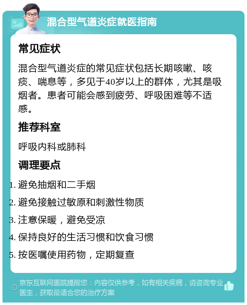 混合型气道炎症就医指南 常见症状 混合型气道炎症的常见症状包括长期咳嗽、咳痰、喘息等，多见于40岁以上的群体，尤其是吸烟者。患者可能会感到疲劳、呼吸困难等不适感。 推荐科室 呼吸内科或肺科 调理要点 避免抽烟和二手烟 避免接触过敏原和刺激性物质 注意保暖，避免受凉 保持良好的生活习惯和饮食习惯 按医嘱使用药物，定期复查