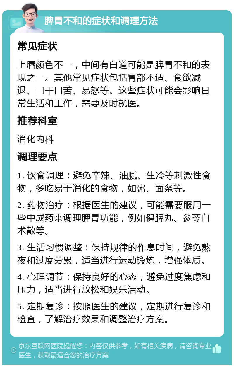 脾胃不和的症状和调理方法 常见症状 上唇颜色不一，中间有白道可能是脾胃不和的表现之一。其他常见症状包括胃部不适、食欲减退、口干口苦、易怒等。这些症状可能会影响日常生活和工作，需要及时就医。 推荐科室 消化内科 调理要点 1. 饮食调理：避免辛辣、油腻、生冷等刺激性食物，多吃易于消化的食物，如粥、面条等。 2. 药物治疗：根据医生的建议，可能需要服用一些中成药来调理脾胃功能，例如健脾丸、参苓白术散等。 3. 生活习惯调整：保持规律的作息时间，避免熬夜和过度劳累，适当进行运动锻炼，增强体质。 4. 心理调节：保持良好的心态，避免过度焦虑和压力，适当进行放松和娱乐活动。 5. 定期复诊：按照医生的建议，定期进行复诊和检查，了解治疗效果和调整治疗方案。