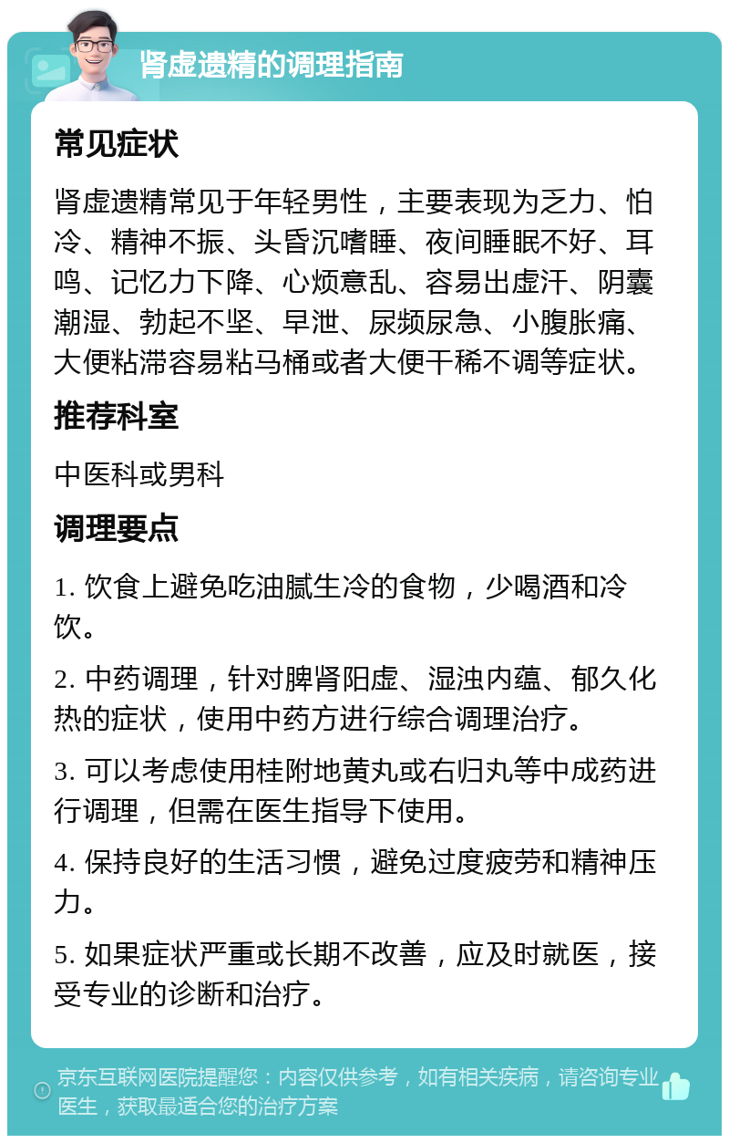 肾虚遗精的调理指南 常见症状 肾虚遗精常见于年轻男性，主要表现为乏力、怕冷、精神不振、头昏沉嗜睡、夜间睡眠不好、耳鸣、记忆力下降、心烦意乱、容易出虚汗、阴囊潮湿、勃起不坚、早泄、尿频尿急、小腹胀痛、大便粘滞容易粘马桶或者大便干稀不调等症状。 推荐科室 中医科或男科 调理要点 1. 饮食上避免吃油腻生冷的食物，少喝酒和冷饮。 2. 中药调理，针对脾肾阳虚、湿浊内蕴、郁久化热的症状，使用中药方进行综合调理治疗。 3. 可以考虑使用桂附地黄丸或右归丸等中成药进行调理，但需在医生指导下使用。 4. 保持良好的生活习惯，避免过度疲劳和精神压力。 5. 如果症状严重或长期不改善，应及时就医，接受专业的诊断和治疗。