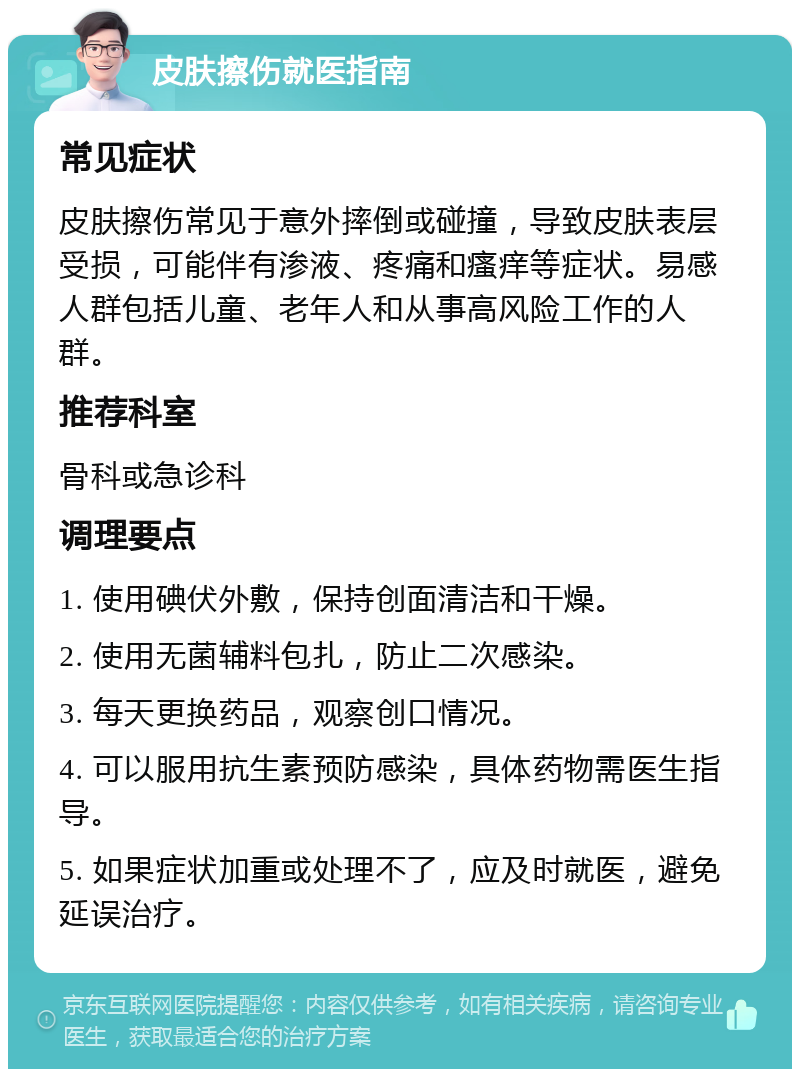 皮肤擦伤就医指南 常见症状 皮肤擦伤常见于意外摔倒或碰撞，导致皮肤表层受损，可能伴有渗液、疼痛和瘙痒等症状。易感人群包括儿童、老年人和从事高风险工作的人群。 推荐科室 骨科或急诊科 调理要点 1. 使用碘伏外敷，保持创面清洁和干燥。 2. 使用无菌辅料包扎，防止二次感染。 3. 每天更换药品，观察创口情况。 4. 可以服用抗生素预防感染，具体药物需医生指导。 5. 如果症状加重或处理不了，应及时就医，避免延误治疗。