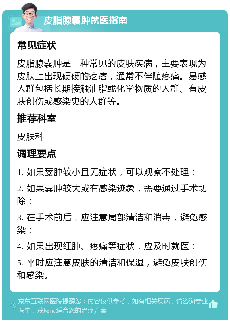 皮脂腺囊肿就医指南 常见症状 皮脂腺囊肿是一种常见的皮肤疾病，主要表现为皮肤上出现硬硬的疙瘩，通常不伴随疼痛。易感人群包括长期接触油脂或化学物质的人群、有皮肤创伤或感染史的人群等。 推荐科室 皮肤科 调理要点 1. 如果囊肿较小且无症状，可以观察不处理； 2. 如果囊肿较大或有感染迹象，需要通过手术切除； 3. 在手术前后，应注意局部清洁和消毒，避免感染； 4. 如果出现红肿、疼痛等症状，应及时就医； 5. 平时应注意皮肤的清洁和保湿，避免皮肤创伤和感染。