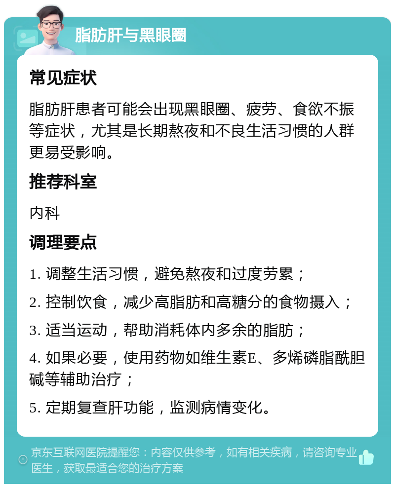 脂肪肝与黑眼圈 常见症状 脂肪肝患者可能会出现黑眼圈、疲劳、食欲不振等症状，尤其是长期熬夜和不良生活习惯的人群更易受影响。 推荐科室 内科 调理要点 1. 调整生活习惯，避免熬夜和过度劳累； 2. 控制饮食，减少高脂肪和高糖分的食物摄入； 3. 适当运动，帮助消耗体内多余的脂肪； 4. 如果必要，使用药物如维生素E、多烯磷脂酰胆碱等辅助治疗； 5. 定期复查肝功能，监测病情变化。