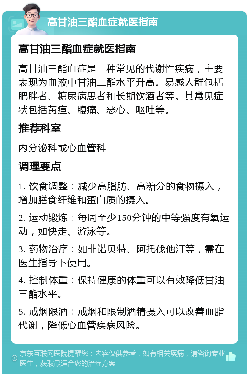 高甘油三酯血症就医指南 高甘油三酯血症就医指南 高甘油三酯血症是一种常见的代谢性疾病，主要表现为血液中甘油三酯水平升高。易感人群包括肥胖者、糖尿病患者和长期饮酒者等。其常见症状包括黄疸、腹痛、恶心、呕吐等。 推荐科室 内分泌科或心血管科 调理要点 1. 饮食调整：减少高脂肪、高糖分的食物摄入，增加膳食纤维和蛋白质的摄入。 2. 运动锻炼：每周至少150分钟的中等强度有氧运动，如快走、游泳等。 3. 药物治疗：如非诺贝特、阿托伐他汀等，需在医生指导下使用。 4. 控制体重：保持健康的体重可以有效降低甘油三酯水平。 5. 戒烟限酒：戒烟和限制酒精摄入可以改善血脂代谢，降低心血管疾病风险。