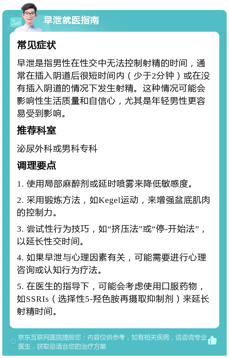 早泄就医指南 常见症状 早泄是指男性在性交中无法控制射精的时间，通常在插入阴道后很短时间内（少于2分钟）或在没有插入阴道的情况下发生射精。这种情况可能会影响性生活质量和自信心，尤其是年轻男性更容易受到影响。 推荐科室 泌尿外科或男科专科 调理要点 1. 使用局部麻醉剂或延时喷雾来降低敏感度。 2. 采用锻炼方法，如Kegel运动，来增强盆底肌肉的控制力。 3. 尝试性行为技巧，如“挤压法”或“停-开始法”，以延长性交时间。 4. 如果早泄与心理因素有关，可能需要进行心理咨询或认知行为疗法。 5. 在医生的指导下，可能会考虑使用口服药物，如SSRIs（选择性5-羟色胺再摄取抑制剂）来延长射精时间。