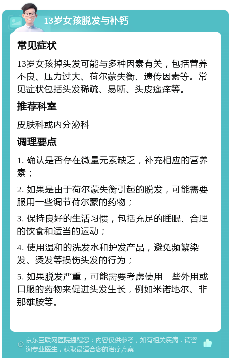 13岁女孩脱发与补钙 常见症状 13岁女孩掉头发可能与多种因素有关，包括营养不良、压力过大、荷尔蒙失衡、遗传因素等。常见症状包括头发稀疏、易断、头皮瘙痒等。 推荐科室 皮肤科或内分泌科 调理要点 1. 确认是否存在微量元素缺乏，补充相应的营养素； 2. 如果是由于荷尔蒙失衡引起的脱发，可能需要服用一些调节荷尔蒙的药物； 3. 保持良好的生活习惯，包括充足的睡眠、合理的饮食和适当的运动； 4. 使用温和的洗发水和护发产品，避免频繁染发、烫发等损伤头发的行为； 5. 如果脱发严重，可能需要考虑使用一些外用或口服的药物来促进头发生长，例如米诺地尔、非那雄胺等。