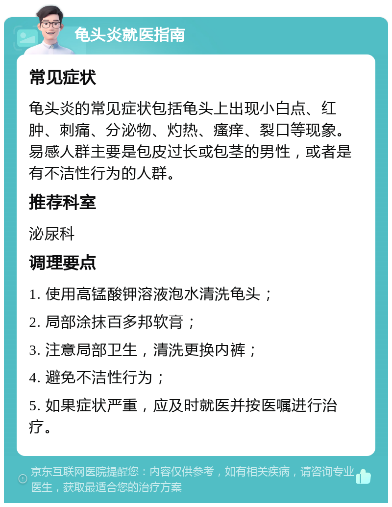 龟头炎就医指南 常见症状 龟头炎的常见症状包括龟头上出现小白点、红肿、刺痛、分泌物、灼热、瘙痒、裂口等现象。易感人群主要是包皮过长或包茎的男性，或者是有不洁性行为的人群。 推荐科室 泌尿科 调理要点 1. 使用高锰酸钾溶液泡水清洗龟头； 2. 局部涂抹百多邦软膏； 3. 注意局部卫生，清洗更换内裤； 4. 避免不洁性行为； 5. 如果症状严重，应及时就医并按医嘱进行治疗。