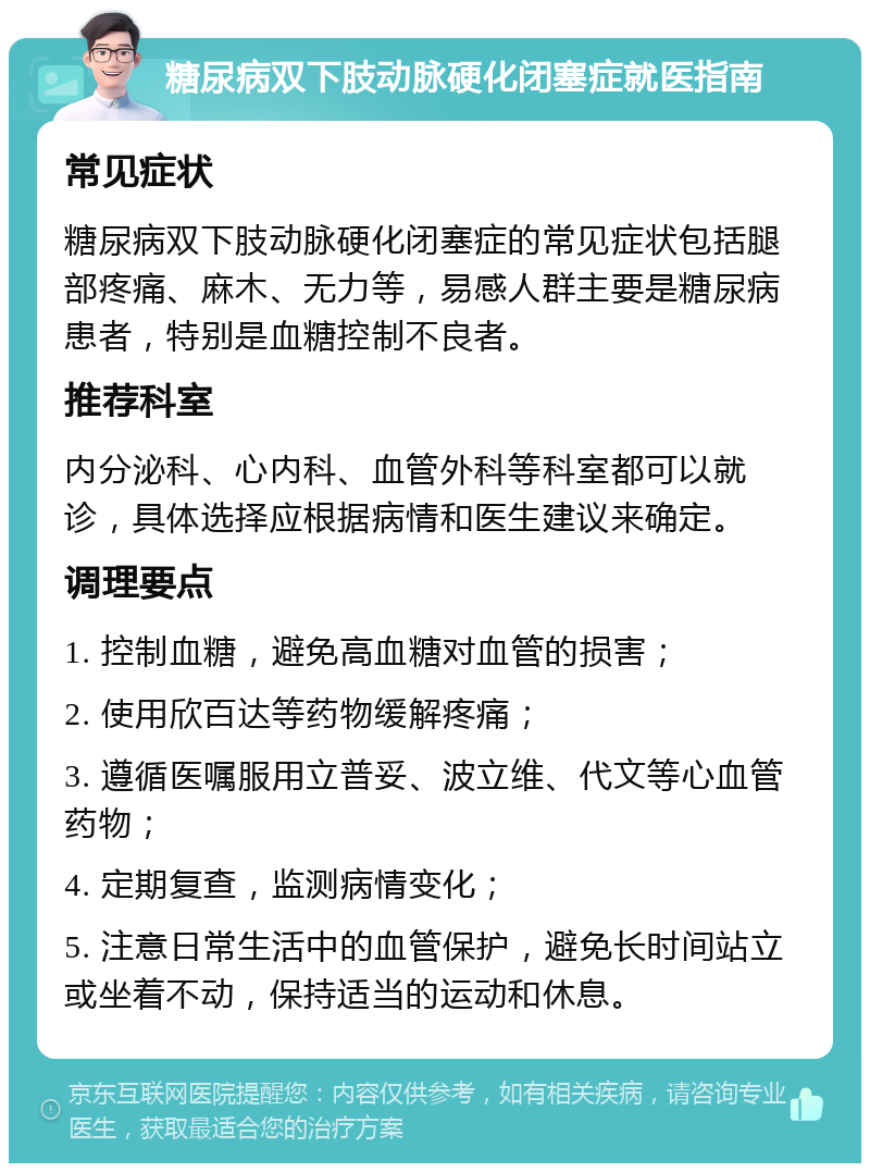 糖尿病双下肢动脉硬化闭塞症就医指南 常见症状 糖尿病双下肢动脉硬化闭塞症的常见症状包括腿部疼痛、麻木、无力等，易感人群主要是糖尿病患者，特别是血糖控制不良者。 推荐科室 内分泌科、心内科、血管外科等科室都可以就诊，具体选择应根据病情和医生建议来确定。 调理要点 1. 控制血糖，避免高血糖对血管的损害； 2. 使用欣百达等药物缓解疼痛； 3. 遵循医嘱服用立普妥、波立维、代文等心血管药物； 4. 定期复查，监测病情变化； 5. 注意日常生活中的血管保护，避免长时间站立或坐着不动，保持适当的运动和休息。