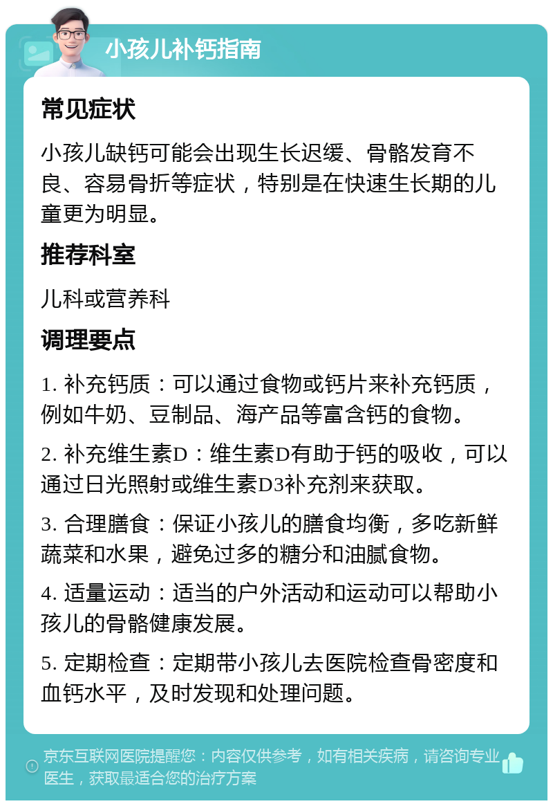 小孩儿补钙指南 常见症状 小孩儿缺钙可能会出现生长迟缓、骨骼发育不良、容易骨折等症状，特别是在快速生长期的儿童更为明显。 推荐科室 儿科或营养科 调理要点 1. 补充钙质：可以通过食物或钙片来补充钙质，例如牛奶、豆制品、海产品等富含钙的食物。 2. 补充维生素D：维生素D有助于钙的吸收，可以通过日光照射或维生素D3补充剂来获取。 3. 合理膳食：保证小孩儿的膳食均衡，多吃新鲜蔬菜和水果，避免过多的糖分和油腻食物。 4. 适量运动：适当的户外活动和运动可以帮助小孩儿的骨骼健康发展。 5. 定期检查：定期带小孩儿去医院检查骨密度和血钙水平，及时发现和处理问题。