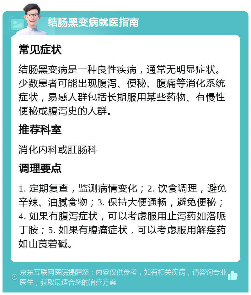 结肠黑变病就医指南 常见症状 结肠黑变病是一种良性疾病，通常无明显症状。少数患者可能出现腹泻、便秘、腹痛等消化系统症状，易感人群包括长期服用某些药物、有慢性便秘或腹泻史的人群。 推荐科室 消化内科或肛肠科 调理要点 1. 定期复查，监测病情变化；2. 饮食调理，避免辛辣、油腻食物；3. 保持大便通畅，避免便秘；4. 如果有腹泻症状，可以考虑服用止泻药如洛哌丁胺；5. 如果有腹痛症状，可以考虑服用解痉药如山莨菪碱。