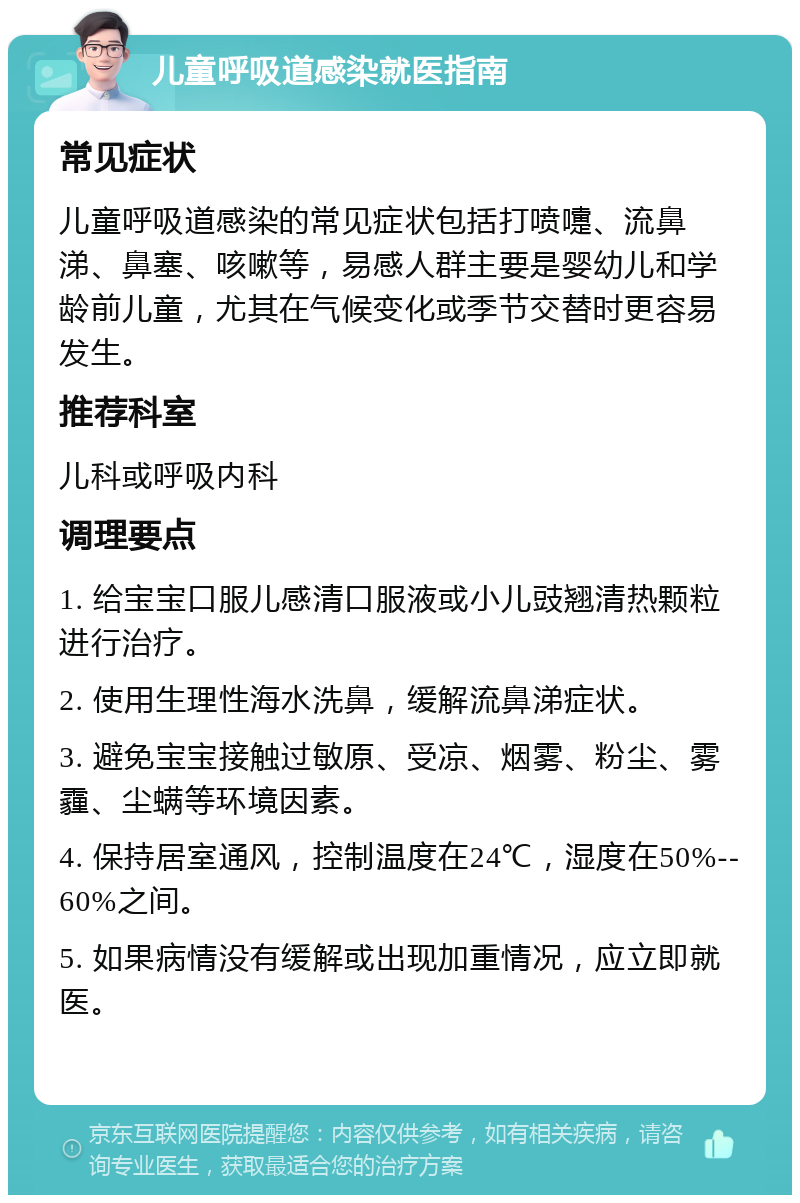 儿童呼吸道感染就医指南 常见症状 儿童呼吸道感染的常见症状包括打喷嚏、流鼻涕、鼻塞、咳嗽等，易感人群主要是婴幼儿和学龄前儿童，尤其在气候变化或季节交替时更容易发生。 推荐科室 儿科或呼吸内科 调理要点 1. 给宝宝口服儿感清口服液或小儿豉翘清热颗粒进行治疗。 2. 使用生理性海水洗鼻，缓解流鼻涕症状。 3. 避免宝宝接触过敏原、受凉、烟雾、粉尘、雾霾、尘螨等环境因素。 4. 保持居室通风，控制温度在24℃，湿度在50%--60%之间。 5. 如果病情没有缓解或出现加重情况，应立即就医。