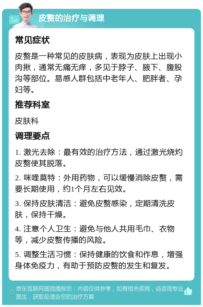 皮赘的治疗与调理 常见症状 皮赘是一种常见的皮肤病，表现为皮肤上出现小肉揪，通常无痛无痒，多见于脖子、腋下、腹股沟等部位。易感人群包括中老年人、肥胖者、孕妇等。 推荐科室 皮肤科 调理要点 1. 激光去除：最有效的治疗方法，通过激光烧灼皮赘使其脱落。 2. 咪喹莫特：外用药物，可以缓慢消除皮赘，需要长期使用，约1个月左右见效。 3. 保持皮肤清洁：避免皮赘感染，定期清洗皮肤，保持干燥。 4. 注意个人卫生：避免与他人共用毛巾、衣物等，减少皮赘传播的风险。 5. 调整生活习惯：保持健康的饮食和作息，增强身体免疫力，有助于预防皮赘的发生和复发。