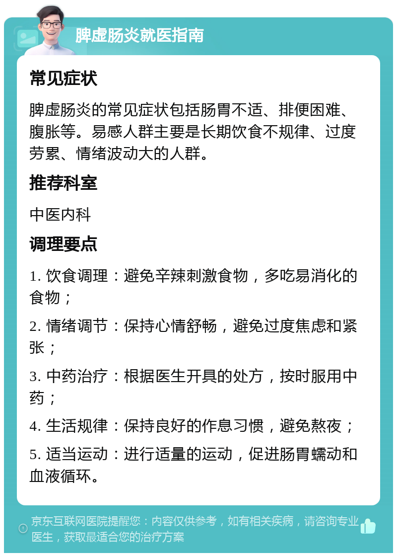 脾虚肠炎就医指南 常见症状 脾虚肠炎的常见症状包括肠胃不适、排便困难、腹胀等。易感人群主要是长期饮食不规律、过度劳累、情绪波动大的人群。 推荐科室 中医内科 调理要点 1. 饮食调理：避免辛辣刺激食物，多吃易消化的食物； 2. 情绪调节：保持心情舒畅，避免过度焦虑和紧张； 3. 中药治疗：根据医生开具的处方，按时服用中药； 4. 生活规律：保持良好的作息习惯，避免熬夜； 5. 适当运动：进行适量的运动，促进肠胃蠕动和血液循环。