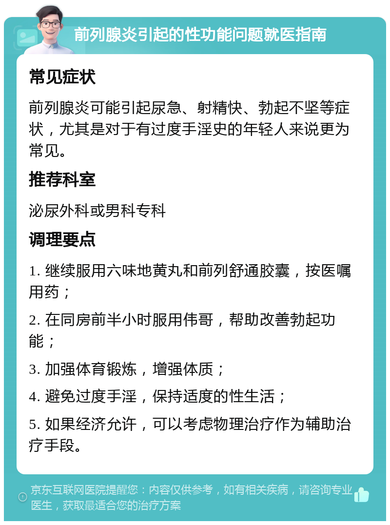 前列腺炎引起的性功能问题就医指南 常见症状 前列腺炎可能引起尿急、射精快、勃起不坚等症状，尤其是对于有过度手淫史的年轻人来说更为常见。 推荐科室 泌尿外科或男科专科 调理要点 1. 继续服用六味地黄丸和前列舒通胶囊，按医嘱用药； 2. 在同房前半小时服用伟哥，帮助改善勃起功能； 3. 加强体育锻炼，增强体质； 4. 避免过度手淫，保持适度的性生活； 5. 如果经济允许，可以考虑物理治疗作为辅助治疗手段。