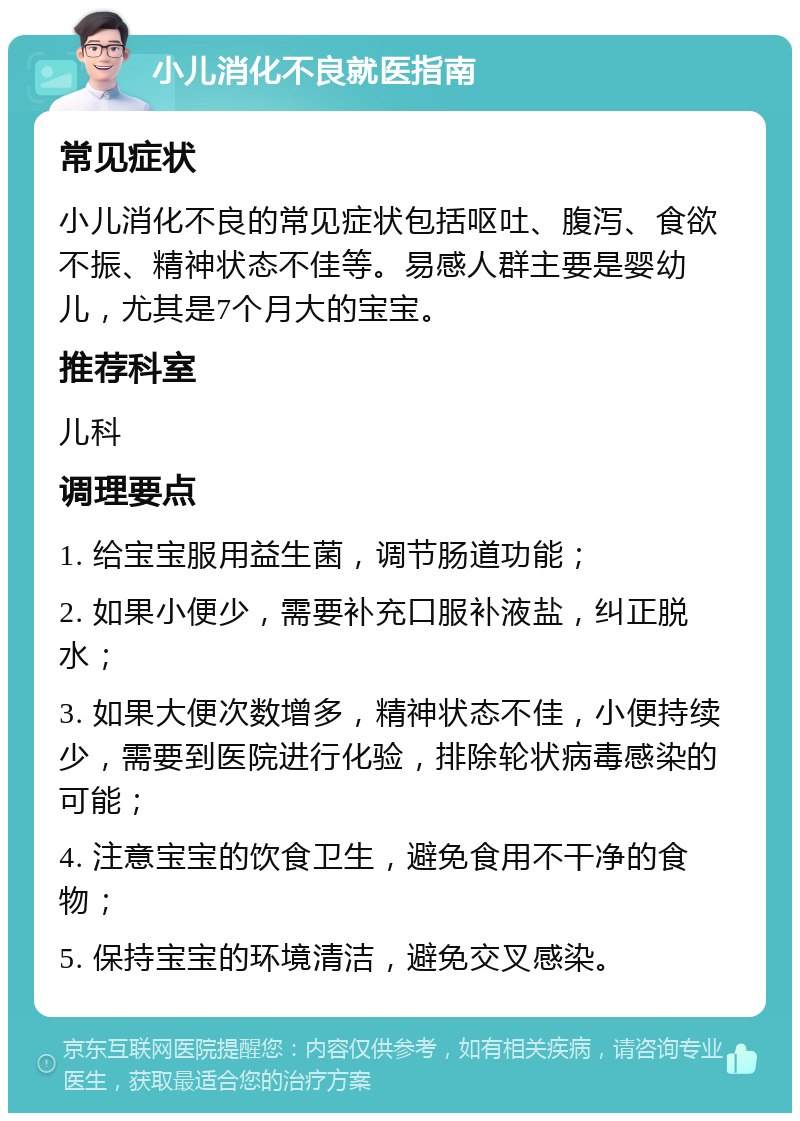 小儿消化不良就医指南 常见症状 小儿消化不良的常见症状包括呕吐、腹泻、食欲不振、精神状态不佳等。易感人群主要是婴幼儿，尤其是7个月大的宝宝。 推荐科室 儿科 调理要点 1. 给宝宝服用益生菌，调节肠道功能； 2. 如果小便少，需要补充口服补液盐，纠正脱水； 3. 如果大便次数增多，精神状态不佳，小便持续少，需要到医院进行化验，排除轮状病毒感染的可能； 4. 注意宝宝的饮食卫生，避免食用不干净的食物； 5. 保持宝宝的环境清洁，避免交叉感染。