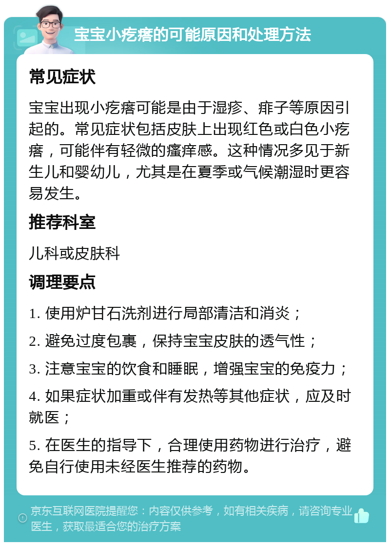 宝宝小疙瘩的可能原因和处理方法 常见症状 宝宝出现小疙瘩可能是由于湿疹、痱子等原因引起的。常见症状包括皮肤上出现红色或白色小疙瘩，可能伴有轻微的瘙痒感。这种情况多见于新生儿和婴幼儿，尤其是在夏季或气候潮湿时更容易发生。 推荐科室 儿科或皮肤科 调理要点 1. 使用炉甘石洗剂进行局部清洁和消炎； 2. 避免过度包裹，保持宝宝皮肤的透气性； 3. 注意宝宝的饮食和睡眠，增强宝宝的免疫力； 4. 如果症状加重或伴有发热等其他症状，应及时就医； 5. 在医生的指导下，合理使用药物进行治疗，避免自行使用未经医生推荐的药物。