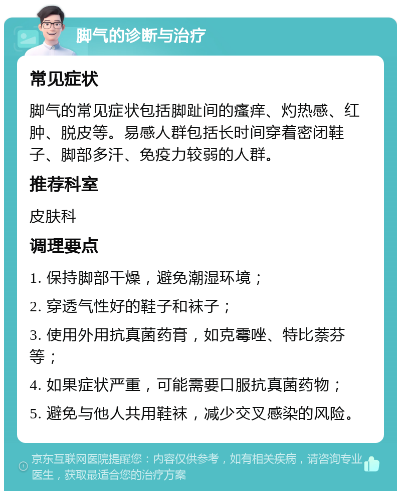 脚气的诊断与治疗 常见症状 脚气的常见症状包括脚趾间的瘙痒、灼热感、红肿、脱皮等。易感人群包括长时间穿着密闭鞋子、脚部多汗、免疫力较弱的人群。 推荐科室 皮肤科 调理要点 1. 保持脚部干燥，避免潮湿环境； 2. 穿透气性好的鞋子和袜子； 3. 使用外用抗真菌药膏，如克霉唑、特比萘芬等； 4. 如果症状严重，可能需要口服抗真菌药物； 5. 避免与他人共用鞋袜，减少交叉感染的风险。