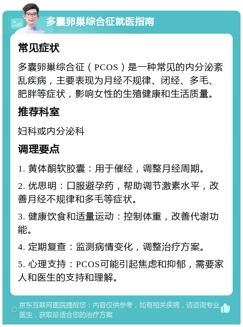 多囊卵巢综合征就医指南 常见症状 多囊卵巢综合征（PCOS）是一种常见的内分泌紊乱疾病，主要表现为月经不规律、闭经、多毛、肥胖等症状，影响女性的生殖健康和生活质量。 推荐科室 妇科或内分泌科 调理要点 1. 黄体酮软胶囊：用于催经，调整月经周期。 2. 优思明：口服避孕药，帮助调节激素水平，改善月经不规律和多毛等症状。 3. 健康饮食和适量运动：控制体重，改善代谢功能。 4. 定期复查：监测病情变化，调整治疗方案。 5. 心理支持：PCOS可能引起焦虑和抑郁，需要家人和医生的支持和理解。